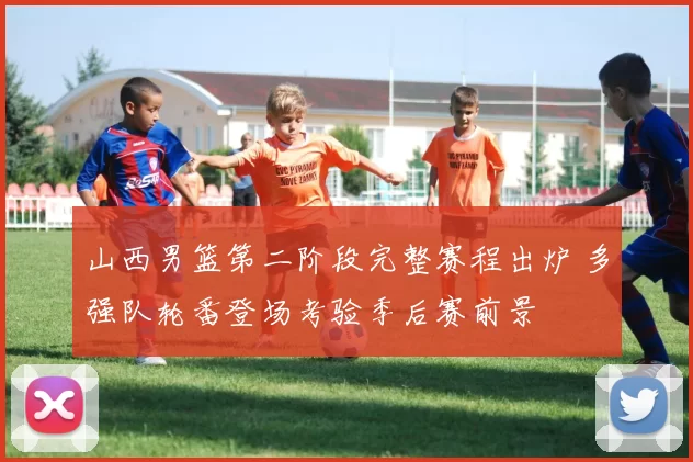 山西男篮第二阶段完整赛程出炉 多强队轮番登场考验季后赛前景