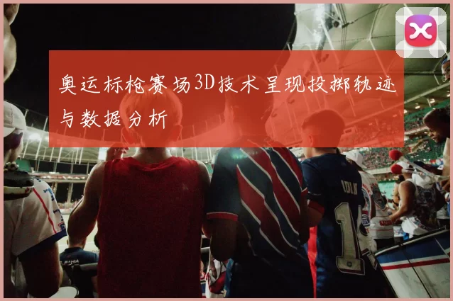 奥运标枪赛场3D技术呈现投掷轨迹与数据分析