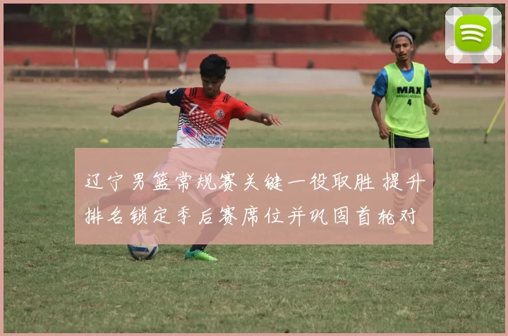 辽宁男篮常规赛关键一役取胜 提升排名锁定季后赛席位并巩固首轮对阵优势