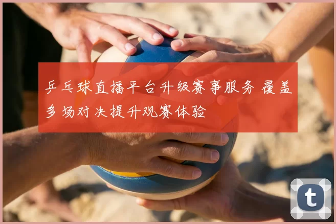 乒乓球直播平台升级赛事服务 覆盖多场对决提升观赛体验
