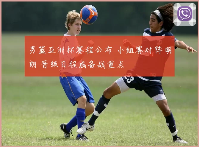 男篮亚洲杯赛程公布 小组赛对阵明朗 晋级日程成备战重点