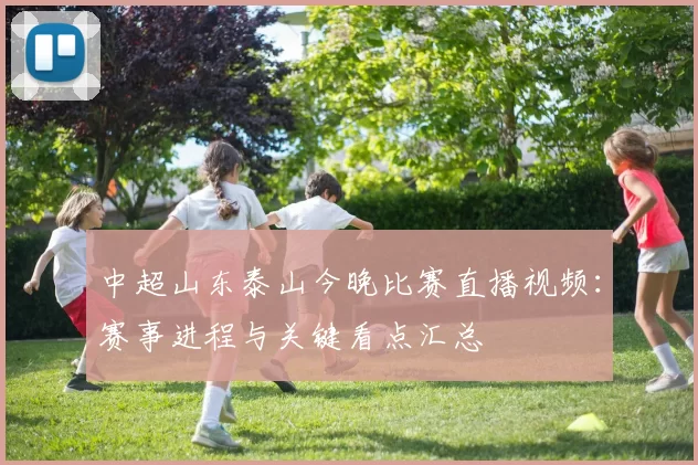 中超山东泰山今晚比赛直播视频：赛事进程与关键看点汇总