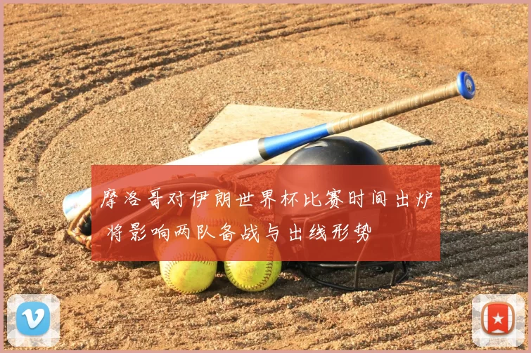 摩洛哥对伊朗世界杯比赛时间出炉 将影响两队备战与出线形势