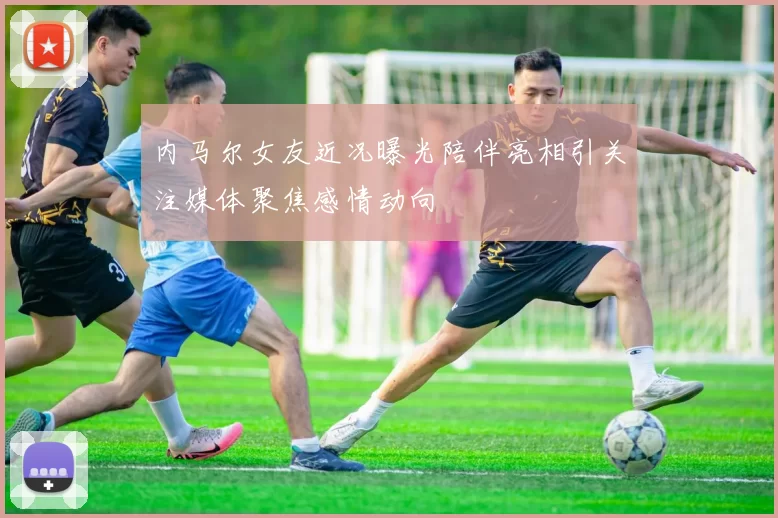 内马尔女友近况曝光陪伴亮相引关注媒体聚焦感情动向