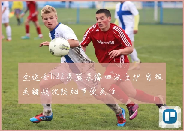 全运会U22男篮录像回放出炉 晋级关键战攻防细节受关注