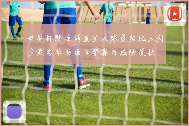 世界杯赌注调查扩大球员经纪人列涉案名单或面临禁赛与成绩复核