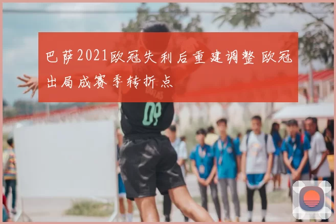 巴萨2021欧冠失利后重建调整 欧冠出局成赛季转折点