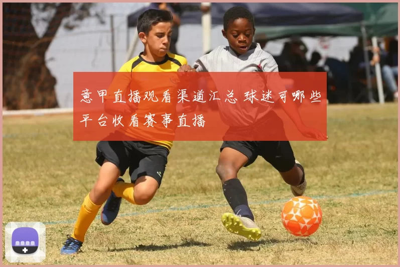 意甲直播观看渠道汇总 球迷可哪些平台收看赛事直播