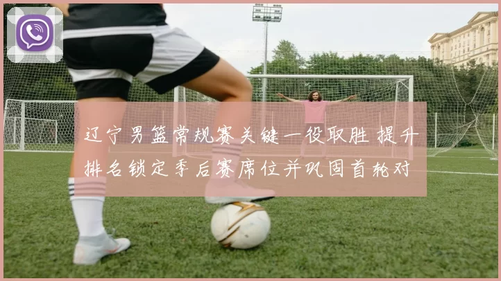 辽宁男篮常规赛关键一役取胜 提升排名锁定季后赛席位并巩固首轮对阵优势