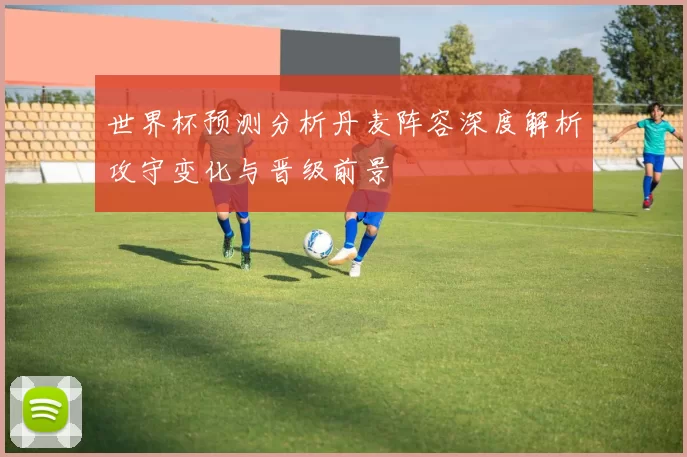 世界杯预测分析丹麦阵容深度解析攻守变化与晋级前景