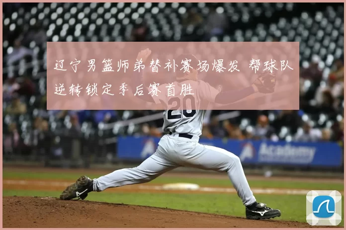 辽宁男篮师弟替补赛场爆发 帮球队逆转锁定季后赛首胜