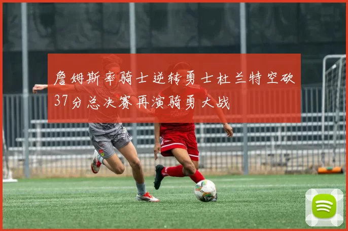 詹姆斯率骑士逆转勇士杜兰特空砍37分总决赛再演骑勇大战