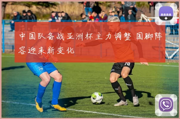 中国队备战亚洲杯主力调整 国脚阵容迎来新变化