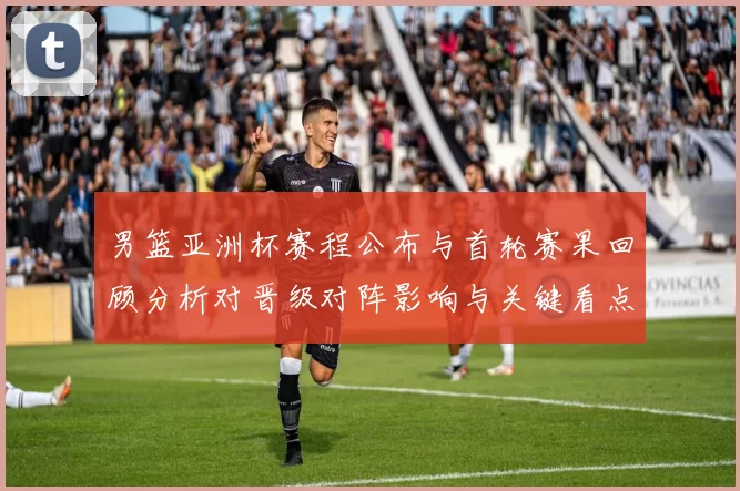 男篮亚洲杯赛程公布与首轮赛果回顾分析对晋级对阵影响与关键看点