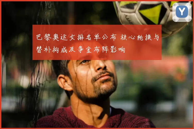 巴黎奥运女排名单公布 核心轮换与替补构成及争金布阵影响