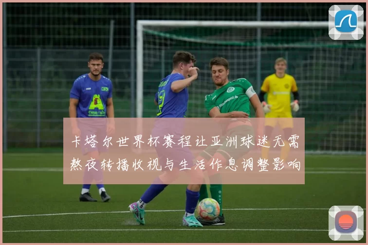 卡塔尔世界杯赛程让亚洲球迷无需熬夜转播收视与生活作息调整影响