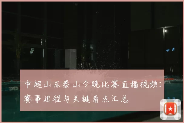 中超山东泰山今晚比赛直播视频：赛事进程与关键看点汇总