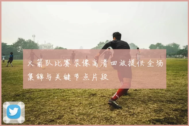 火箭队比赛录像高清回放提供全场集锦与关键节点片段