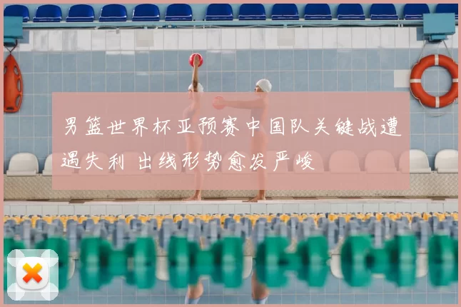 男篮世界杯亚预赛中国队关键战遭遇失利 出线形势愈发严峻