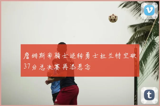 詹姆斯率骑士逆转勇士杜兰特空砍37分总决赛再添悬念