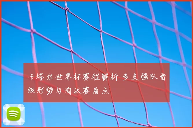 卡塔尔世界杯赛程解析 多支强队晋级形势与淘汰赛看点