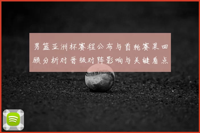 男篮亚洲杯赛程公布与首轮赛果回顾分析对晋级对阵影响与关键看点