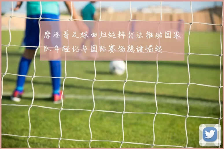 摩洛哥足球回归纯粹打法推动国家队年轻化与国际赛场稳健崛起