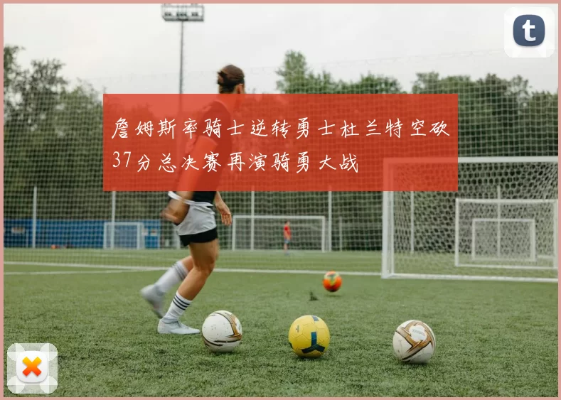 詹姆斯率骑士逆转勇士杜兰特空砍37分总决赛再演骑勇大战