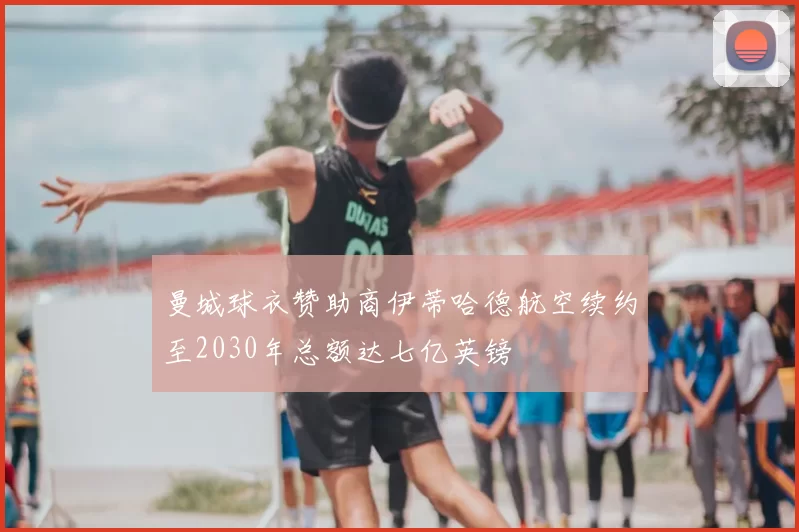 曼城球衣赞助商伊蒂哈德航空续约至2030年总额达七亿英镑