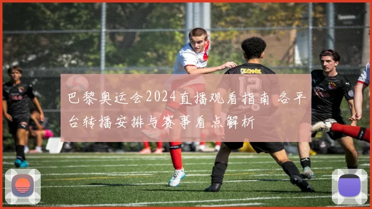 巴黎奥运会2024直播观看指南 各平台转播安排与赛事看点解析