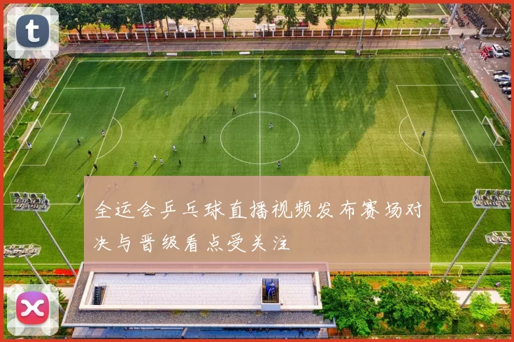 全运会乒乓球直播视频发布赛场对决与晋级看点受关注