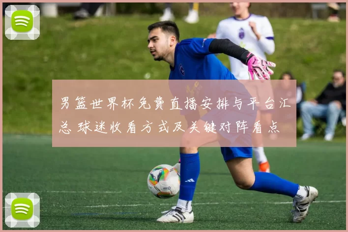 男篮世界杯免费直播安排与平台汇总 球迷收看方式及关键对阵看点