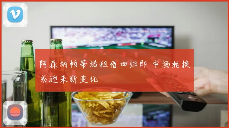 阿森纳帕蒂诺租借回归即 中场轮换或迎来新变化