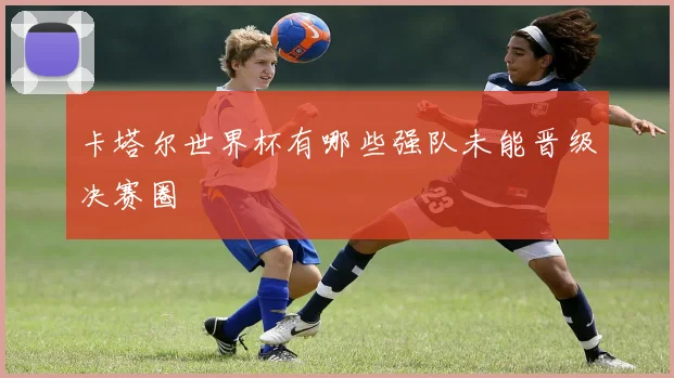 卡塔尔世界杯有哪些强队未能晋级决赛圈