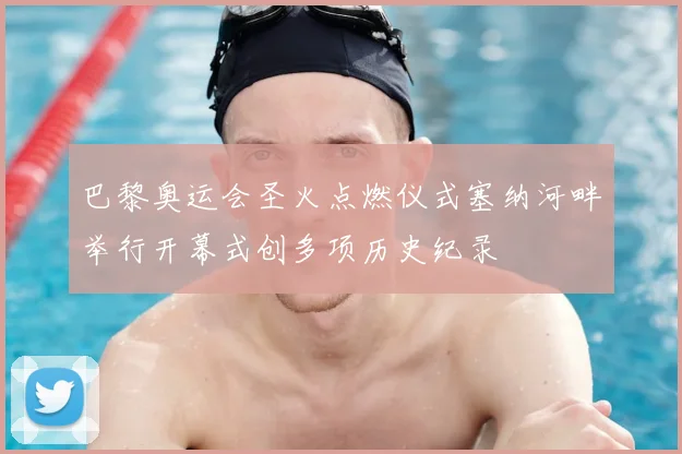 巴黎奥运会圣火点燃仪式塞纳河畔举行开幕式创多项历史纪录