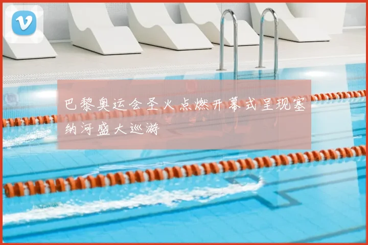 巴黎奥运会圣火点燃开幕式呈现塞纳河盛大巡游