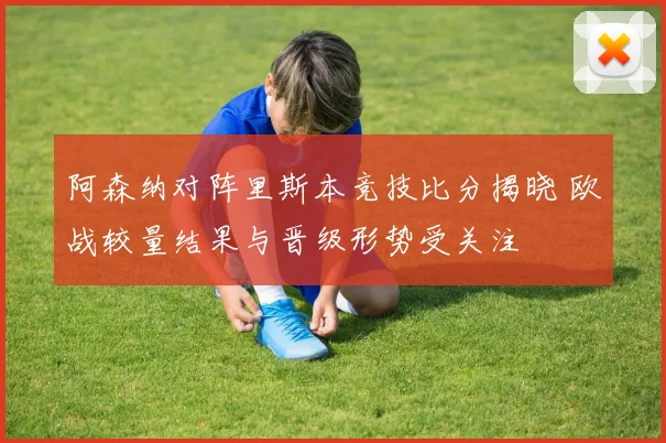 阿森纳对阵里斯本竞技比分揭晓 欧战较量结果与晋级形势受关注