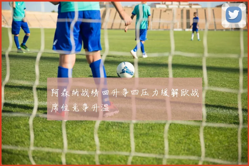 阿森纳战绩回升争四压力缓解欧战席位竞争升温
