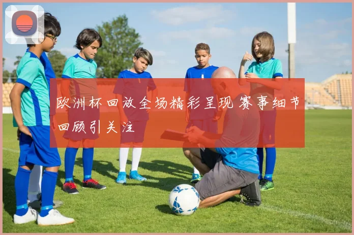 欧洲杯回放全场精彩呈现 赛事细节回顾引关注