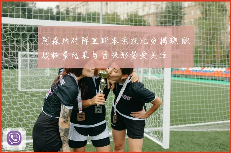 阿森纳对阵里斯本竞技比分揭晓 欧战较量结果与晋级形势受关注