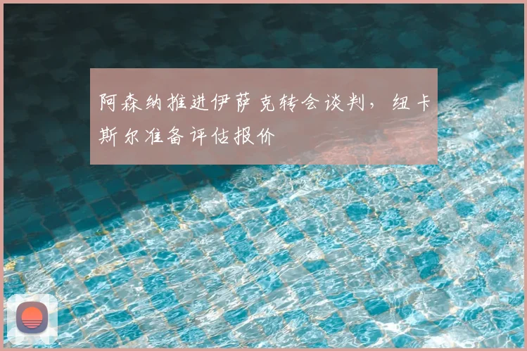 阿森纳推进伊萨克转会谈判，纽卡斯尔准备评估报价