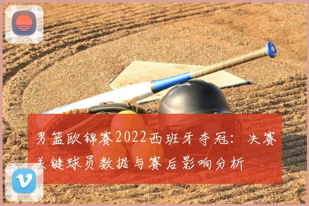 男篮欧锦赛2022西班牙夺冠:决赛关键球员数据与赛后影响分析