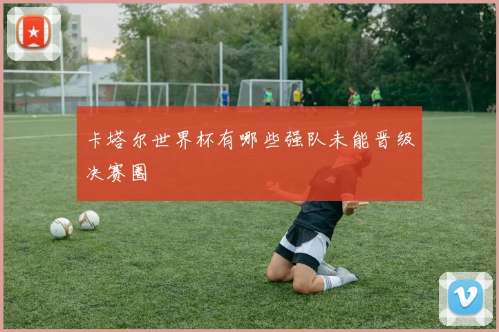卡塔尔世界杯有哪些强队未能晋级决赛圈